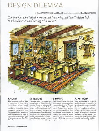 DESIGN DILEMMA 
BY JEANETTE KNUDSEN, ALLIED ASID ILLUSTRATION BY ARCHITECT DANIEL EASTBURN 
Can you c1fir some insight into ways that I can bring that ((new))Western look 
to my interiors without starting from scratch? 
1. COLOR 2. TEXTURE 3. MOTIFS 4. ARTWORK 
The color palette of the West 
is comprised of rich, warm, 
earthy tones of brown, red, 
orange, cream and green, with 
touches of turquoise, yellow 
and blue. Emphasize your 
favorites with rugs, accessories 
and fabrics in these hues, or 
choose one to paint the walls 
of a room to attain that New 
West flair. 
Fun and funky or refined 
and serious, artwork offers a 
great way to express yourself. 
Options range from paint-ing 
and sculpture to mosaics, 
metal art and collections of 
handcrafted pottery, baskets 
and even cowboy boots. The 
important thing is to buywhat 
you like and have fun with it. 
See Sources. 
Strong texture is an important 
component of Western-style 
rooms. It can be introduced 
in a variety of ways, including 
items fashioned from hand-tooled 
leather; weathered 
reclaimed wood from old barns 
used on walls or repurposed 
as furniture; and with ham-mered 
metals, such as copper 
for sinks and iron for lighting. 
Both classic Native American 
motifs and contemporized 
versions inspired by Navajo 
weavings and Hopi baskets 
can be found in rugs, throws, 
toss pillows and fabrics. Also, 
look for rope and star motifs in 
tilework and accents.Whether 
muted or rich in color, these 
items will bring a sense of 
regional relevance to rooms. 
36 PHGMAG.COM SEPTEMBER 2014 
