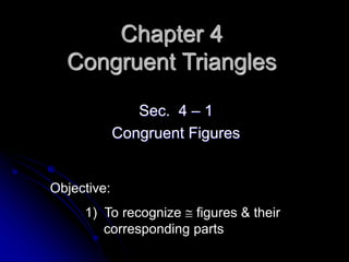 Chapter 4
Congruent Triangles
Sec. 4 – 1
Congruent Figures
Objective:
1) To recognize  figures & their
corresponding parts
 
