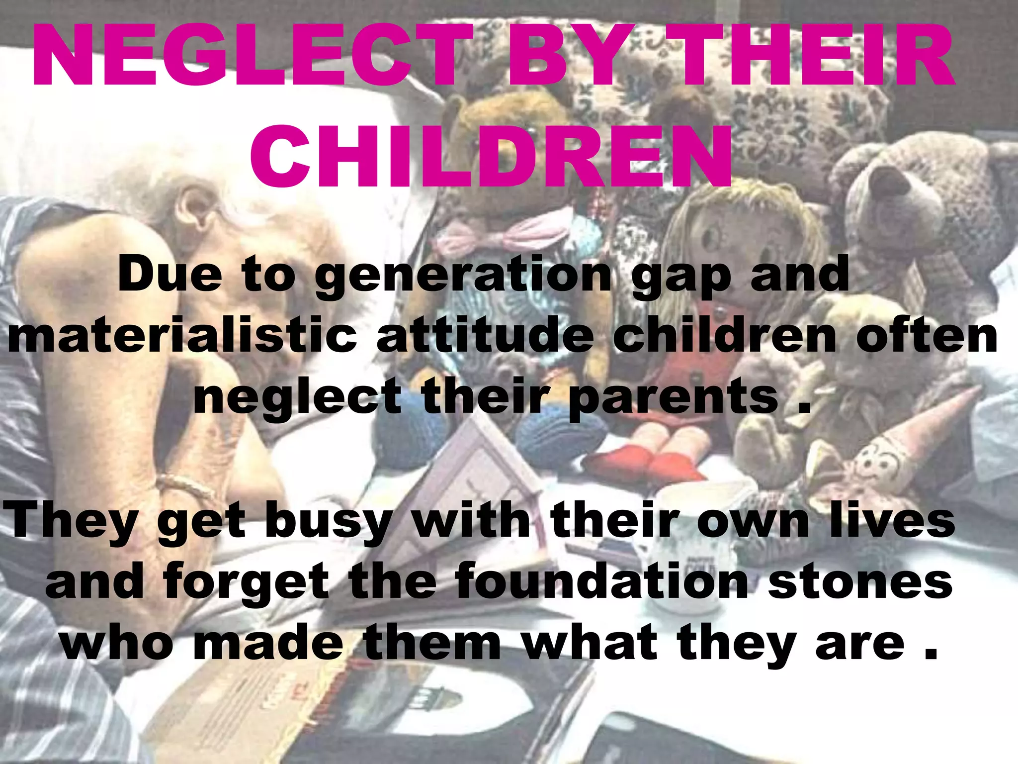 NEGLECT BY THEIR
CHILDREN
Due to generation gap and
materialistic attitude children often
neglect their parents .
They get busy with their own lives
and forget the foundation stones
who made them what they are .
 