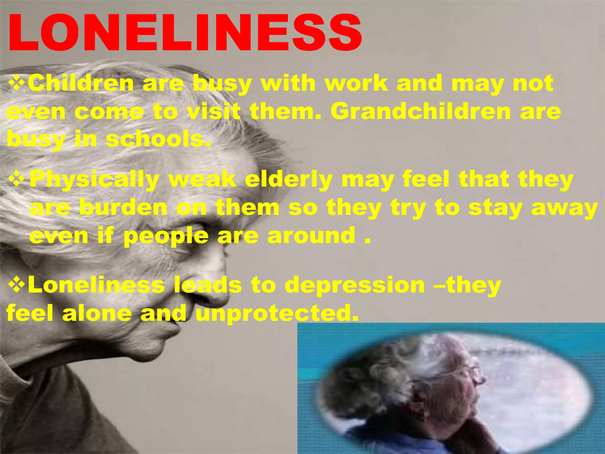 LONELINESS
Children are busy with work and may not
even come to visit them. Grandchildren are
busy in schools.
Physically weak elderly may feel that they
are burden on them so they try to stay away
even if people are around .
Loneliness leads to depression –they
feel alone and unprotected.
 