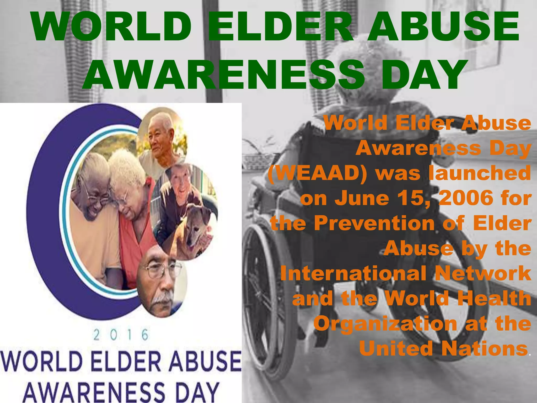 WORLD ELDER ABUSE
AWARENESS DAY
World Elder Abuse
Awareness Day
(WEAAD) was launched
on June 15, 2006 for
the Prevention of Elder
Abuse by the
International Network
and the World Health
Organization at the
United Nations.
 