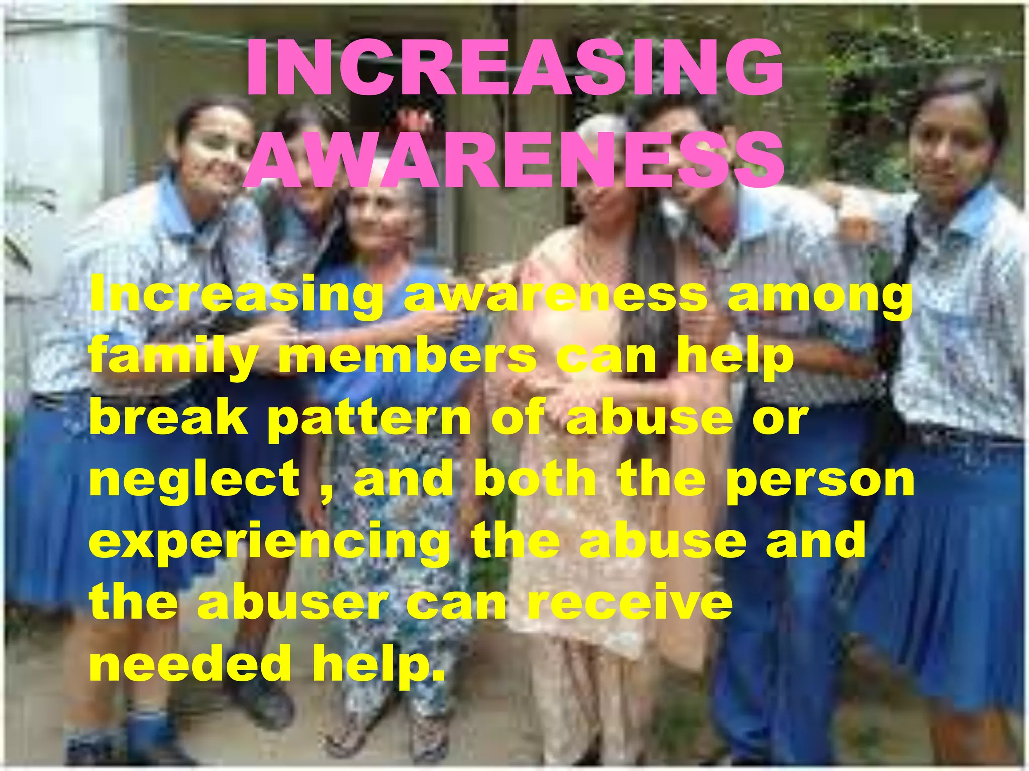 INCREASING
AWARENESS
Increasing awareness among
family members can help
break pattern of abuse or
neglect , and both the person
experiencing the abuse and
the abuser can receive
needed help.
 
