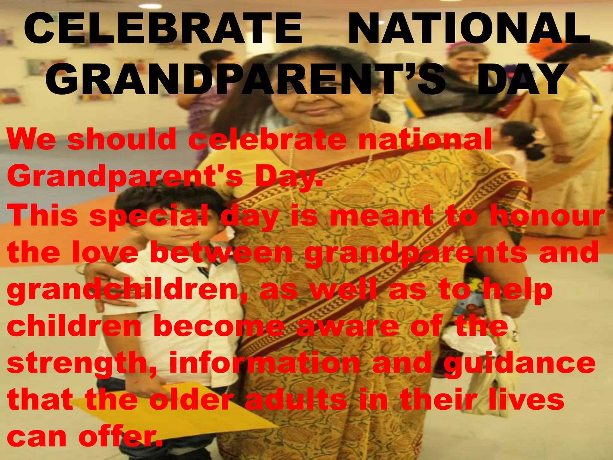 CELEBRATE NATIONAL
GRANDPARENT’S DAY
We should celebrate national
Grandparent's Day.
This special day is meant to honour
the love between grandparents and
grandchildren, as well as to help
children become aware of the
strength, information and guidance
that the older adults in their lives
can offer.
 