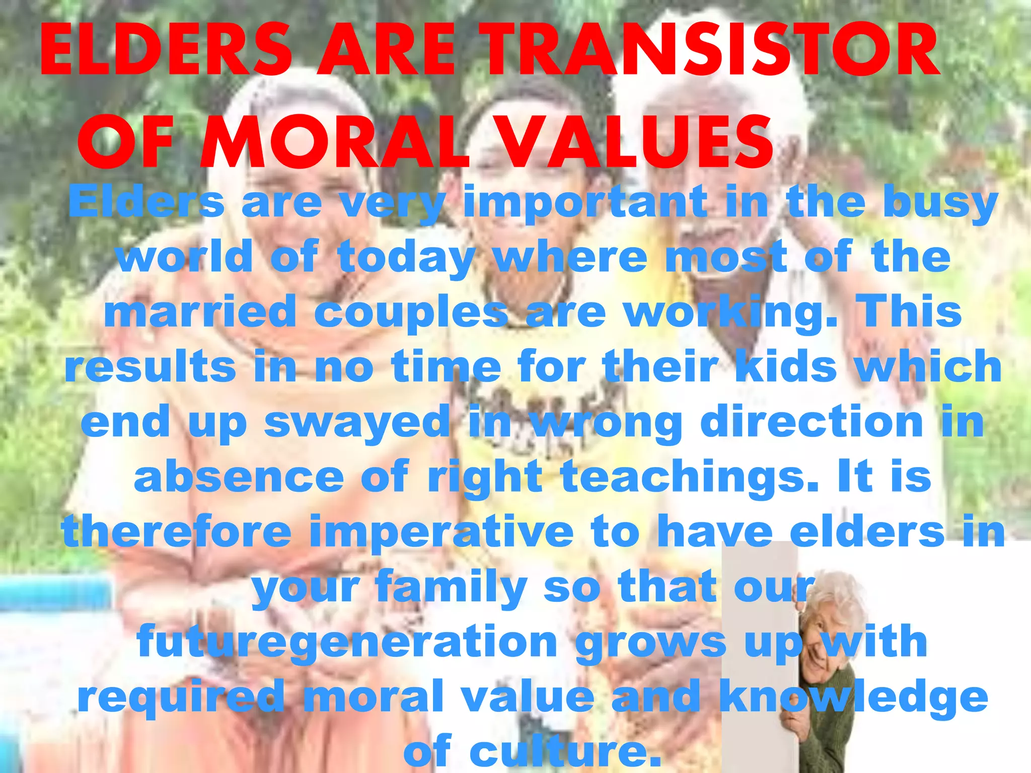 ELDERS ARE TRANSISTOR
OF MORAL VALUES
Elders are very important in the busy
world of today where most of the
married couples are working. This
results in no time for their kids which
end up swayed in wrong direction in
absence of right teachings. It is
therefore imperative to have elders in
your family so that our
futuregeneration grows up with
required moral value and knowledge
of culture.
 