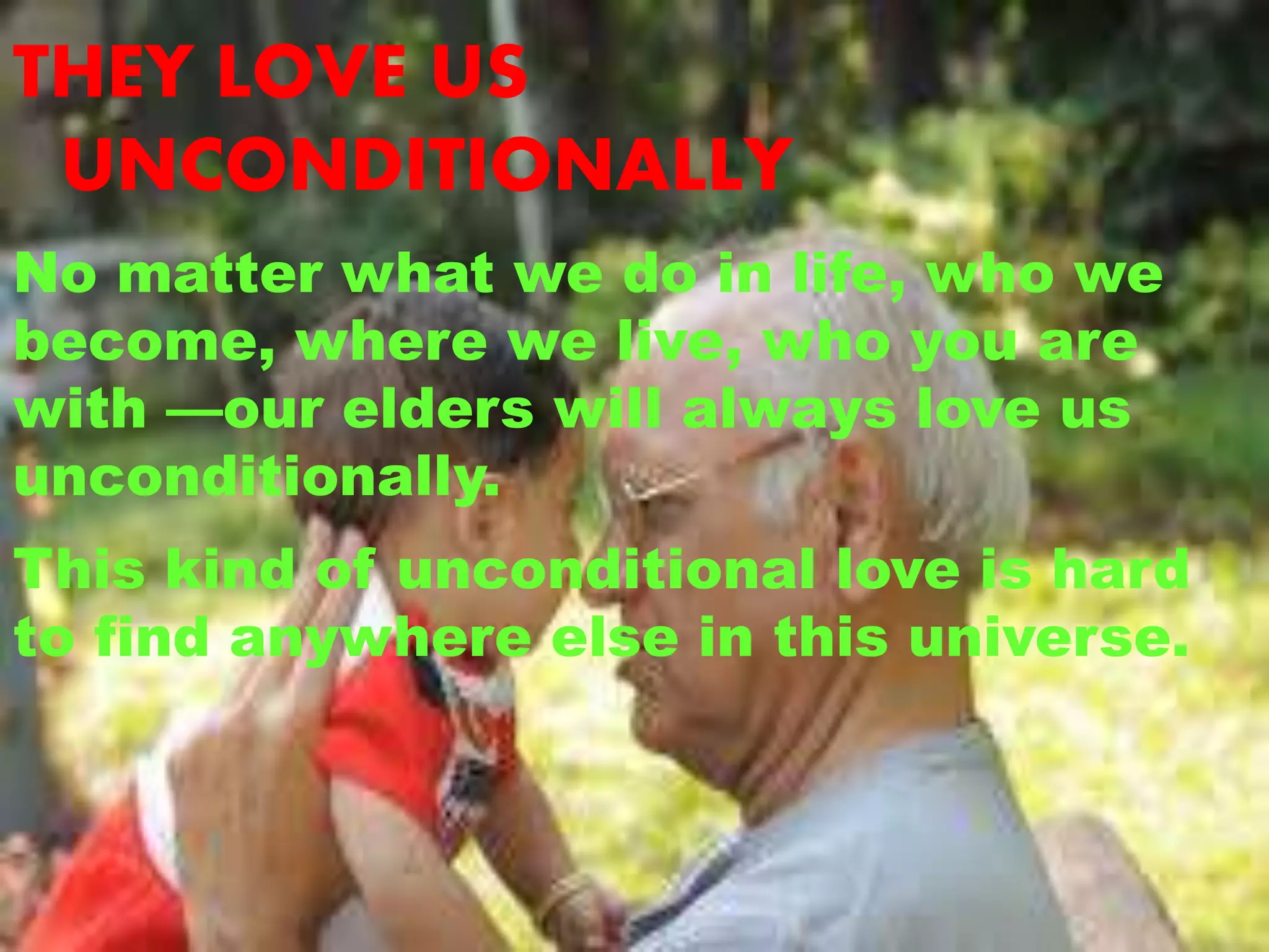 THEY LOVE US
UNCONDITIONALLY
No matter what we do in life, who we
become, where we live, who you are
with —our elders will always love us
unconditionally.
This kind of unconditional love is hard
to find anywhere else in this universe.
 