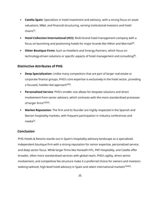  Catella Spain: Specializes in hotel investment and advisory, with a strong focus on asset
valuations, M&A, and financial structuring, serving institutional investors and hotel
chains[7]
.
 Hotel Collection International (HCI): Multi-brand hotel management company with a
focus on launching and positioning hotels for major brands like Hilton and Marriott[8]
.
 Other Boutique Firms: Such as Hotelient and Innergy Partners, which focus on
technology-driven solutions or specific aspects of hotel management and consulting[8]
.
Distinctive Attributes of PHG
 Deep Specialization: Unlike many competitors that are part of larger real estate or
corporate finance groups, PHG’s core expertise is exclusively in the hotel sector, providing
a focused, hotelier-led approach[2][3]
.
 Personalized Service: PHG’s smaller size allows for bespoke solutions and direct
involvement from senior advisors, which contrasts with the more standardized processes
of larger firms[1][2][3]
.
 Market Reputation: The firm and its founder are highly respected in the Spanish and
Iberian hospitality markets, with frequent participation in industry conferences and
media[3]
.
Conclusion
PHG Hotels & Resorts stands out in Spain’s hospitality advisory landscape as a specialized,
independent boutique firm with a strong reputation for senior expertise, personalized service,
and deep sector focus. While larger firms like Horwath HTL, PKF Hospitality, and Catella offer
broader, often more standardized services with global reach, PHG’s agility, direct senior
involvement, and competitive fee structure make it a preferred choice for owners and investors
seeking tailored, high-level hotel advisory in Spain and select international markets[1][2][3]
.
⁂
 