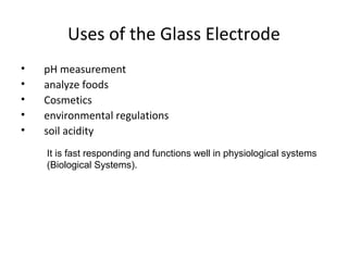 Uses of the Glass Electrode
•   pH measurement
•   analyze foods
•   Cosmetics
•   environmental regulations
•   soil acidity
    It is fast responding and functions well in physiological systems
    (Biological Systems).
 
