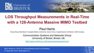 IEEE Globecom, WCS.10: Channel Measurements and Modeling
5th December 2016, Washington D.C.
LOS Throughput Measurements in Real-Time
with a 128-Antenna Massive MIMO Testbed
Paul Harris
Siming Zhang, Mark Beach, Evangelos Mellios, Andrew Nix, Simon Armour, Angela Doufexi, Karl Nieman, Nikhil Kundargi
Communication Systems and Networks Group
University of Bristol, Bristol, UK
http://www.bristol.ac.uk/engineering/research/csn/
 