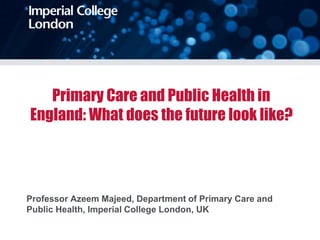 Primary Care and Public Health in
England: What does the future look like?
Professor Azeem Majeed, Department of Primary Care and
Public Health, Imperial College London, UK
 