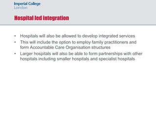Hospital led integration
• Hospitals will also be allowed to develop integrated services
• This will include the option to employ family practitioners and
form Accountable Care Organisation structures
• Larger hospitals will also be able to form partnerships with other
hospitals including smaller hospitals and specialist hospitals
 