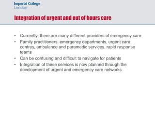 Integration of urgent and out of hours care
• Currently, there are many different providers of emergency care
• Family practitioners, emergency departments, urgent care
centres, ambulance and paramedic services, rapid response
teams
• Can be confusing and difficult to navigate for patients
• Integration of these services is now planned through the
development of urgent and emergency care networks
 