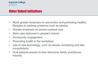 Other linked initiatives
• Much greater emphasis on prevention and promoting healthy
lifestyles to address problems such as obesity
• Greater emphasis on person-centred care
• More care delivered in people’s homes
• Community engagement
• Promoting health in the workplace
• Use of new technology, such as remote monitoring and tele-
consultations
• Give patients access to their electronic family practitioner
records
 