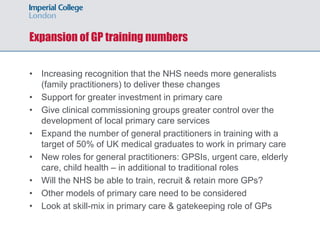 Expansion of GP training numbers
• Increasing recognition that the NHS needs more generalists
(family practitioners) to deliver these changes
• Support for greater investment in primary care
• Give clinical commissioning groups greater control over the
development of local primary care services
• Expand the number of general practitioners in training with a
target of 50% of UK medical graduates to work in primary care
• New roles for general practitioners: GPSIs, urgent care, elderly
care, child health – in additional to traditional roles
• Will the NHS be able to train, recruit & retain more GPs?
• Other models of primary care need to be considered
• Look at skill-mix in primary care & gatekeeping role of GPs
 