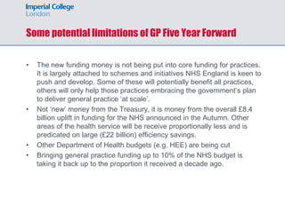 Some potential limitations of GP Five Year Forward
• The new funding money is not being put into core funding for practices.
It is largely attached to schemes and initiatives NHS England is keen to
push and develop. Some of these will potentially benefit all practices,
others will only help those practices embracing the government’s plan
to deliver general practice ‘at scale’.
• Not ‘new’ money from the Treasury, it is money from the overall £8.4
billion uplift in funding for the NHS announced in the Autumn. Other
areas of the health service will be receive proportionally less and is
predicated on large (£22 billion) efficiency savings.
• Other Department of Health budgets (e.g. HEE) are being cut
• Bringing general practice funding up to 10% of the NHS budget is
taking it back up to the proportion it received a decade ago.
 