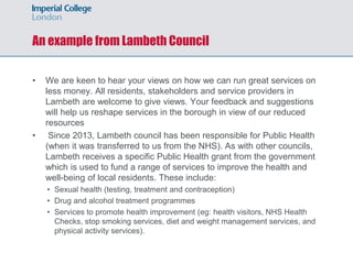 An example from Lambeth Council
• We are keen to hear your views on how we can run great services on
less money. All residents, stakeholders and service providers in
Lambeth are welcome to give views. Your feedback and suggestions
will help us reshape services in the borough in view of our reduced
resources
• Since 2013, Lambeth council has been responsible for Public Health
(when it was transferred to us from the NHS). As with other councils,
Lambeth receives a specific Public Health grant from the government
which is used to fund a range of services to improve the health and
well-being of local residents. These include:
• Sexual health (testing, treatment and contraception)
• Drug and alcohol treatment programmes
• Services to promote health improvement (eg: health visitors, NHS Health
Checks, stop smoking services, diet and weight management services, and
physical activity services).
 