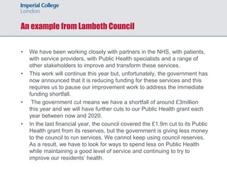 An example from Lambeth Council
• We have been working closely with partners in the NHS, with patients,
with service providers, with Public Health specialists and a range of
other stakeholders to improve and transform these services.
• This work will continue this year but, unfortunately, the government has
now announced that it is reducing funding for these services and this
requires us to pause our improvement work to address the immediate
funding shortfall.
• The government cut means we have a shortfall of around £3million
this year and we will have further cuts to our Public Health grant each
year between now and 2020.
• In the last financial year, the council covered the £1.9m cut to its Public
Health grant from its reserves, but the government is giving less money
to the council to run services. We cannot keep using council reserves.
As a result, we have to look for ways to spend less on Public Health
while maintaining a good level of service and continuing to try to
improve our residents’ health.
 