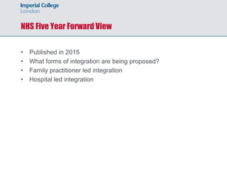 NHS Five Year Forward View
• Published in 2015
• What forms of integration are being proposed?
• Family practitioner led integration
• Hospital led integration
 