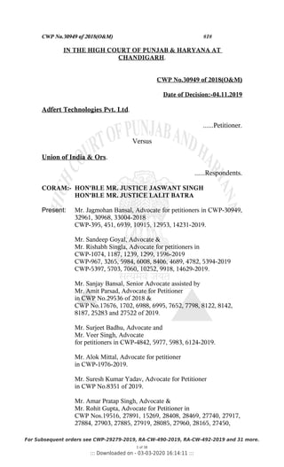 CWP No.30949 of 2018(O&M) #1#
IN THE HIGH COURT OF PUNJAB & HARYANA AT
CHANDIGARH.
CWP No.30949 of 2018(O&M)
Date of Decision:-04.11.2019
Adfert Technologies Pvt. Ltd.
......Petitioner.
Versus
Union of India & Ors.
......Respondents.
CORAM:- HON'BLE MR. JUSTICE JASWANT SINGH
HON'BLE MR. JUSTICE LALIT BATRA
Present: Mr. Jagmohan Bansal, Advocate for petitioners in CWP-30949,
32961, 30968, 33004-2018
CWP-395, 451, 6939, 10915, 12953, 14231-2019.
Mr. Sandeep Goyal, Advocate &
Mr. Rishabh Singla, Advocate for petitioners in
CWP-1074, 1187, 1239, 1299, 1596-2019
CWP-967, 3265, 5984, 6008, 8406, 4689, 4782, 5394-2019
CWP-5397, 5703, 7060, 10252, 9918, 14629-2019.
Mr. Sanjay Bansal, Senior Advocate assisted by
Mr. Amit Parsad, Advocate for Petitioner
in CWP No.29536 of 2018 &
CWP No.17676, 1702, 6988, 6995, 7652, 7798, 8122, 8142,
8187, 25283 and 27522 of 2019.
Mr. Surjeet Badhu, Advocate and
Mr. Veer Singh, Advocate
for petitioners in CWP-4842, 5977, 5983, 6124-2019.
Mr. Alok Mittal, Advocate for petitioner
in CWP-1976-2019.
Mr. Suresh Kumar Yadav, Advocate for Petitioner
in CWP No.8351 of 2019.
Mr. Amar Pratap Singh, Advocate &
Mr. Rohit Gupta, Advocate for Petitioner in
CWP Nos.19516, 27891, 15269, 28408, 28469, 27740, 27917,
27884, 27903, 27885, 27919, 28085, 27960, 28165, 27450,
For Subsequent orders see CWP-29279-2019, RA-CW-490-2019, RA-CW-492-2019 and 31 more.
1 of 38
::: Downloaded on - 03-03-2020 16:14:11 :::
 