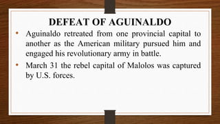 • Aguinaldo retreated from one provincial capital to
another as the American military pursued him and
engaged his revolutionary army in battle.
• March 31 the rebel capital of Malolos was captured
by U.S. forces.
DEFEAT OF AGUINALDO
 