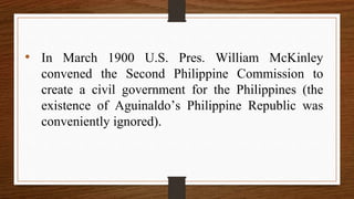 • In March 1900 U.S. Pres. William McKinley
convened the Second Philippine Commission to
create a civil government for the Philippines (the
existence of Aguinaldo’s Philippine Republic was
conveniently ignored).
 