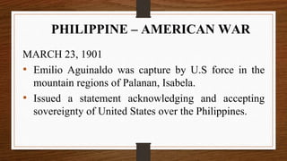 MARCH 23, 1901
• Emilio Aguinaldo was capture by U.S force in the
mountain regions of Palanan, Isabela.
• Issued a statement acknowledging and accepting
sovereignty of United States over the Philippines.
PHILIPPINE – AMERICAN WAR
 