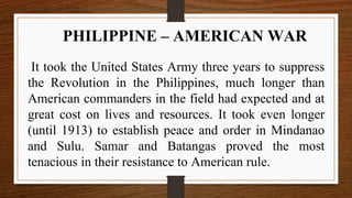 It took the United States Army three years to suppress
the Revolution in the Philippines, much longer than
American commanders in the field had expected and at
great cost on lives and resources. It took even longer
(until 1913) to establish peace and order in Mindanao
and Sulu. Samar and Batangas proved the most
tenacious in their resistance to American rule.
PHILIPPINE – AMERICAN WAR
 