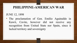 JUNE 12, 1898
• The proclamation of Gen. Emilio Aguinaldo in
Kawit, Cavite, however did not receive any
recognition from United State nor Spain, since it
lacked territory and sovereignty
PHILIPPINE-AMERICAN WAR
 