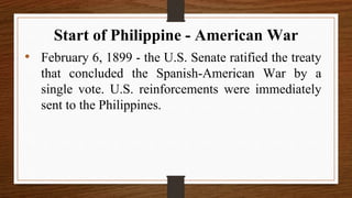 • February 6, 1899 - the U.S. Senate ratified the treaty
that concluded the Spanish-American War by a
single vote. U.S. reinforcements were immediately
sent to the Philippines.
Start of Philippine - American War
 