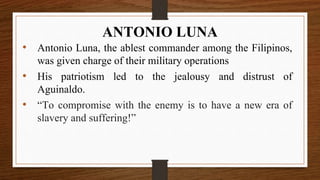 • Antonio Luna, the ablest commander among the Filipinos,
was given charge of their military operations
• His patriotism led to the jealousy and distrust of
Aguinaldo.
• “To compromise with the enemy is to have a new era of
slavery and suffering!”
ANTONIO LUNA
 