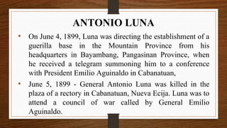 • On June 4, 1899, Luna was directing the establishment of a
guerilla base in the Mountain Province from his
headquarters in Bayambang, Pangasinan Province, when
he received a telegram summoning him to a conference
with President Emilio Aguinaldo in Cabanatuan,
• June 5, 1899 - General Antonio Luna was killed in the
plaza of a rectory in Cabanatuan, Nueva Ecija. Luna was to
attend a council of war called by General Emilio
Aguinaldo.
ANTONIO LUNA
 