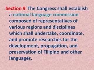 Section 9. The Congress shall establish
a national language commission
composed of representatives of
various regions and disciplines
which shall undertake, coordinate,
and promote researches for the
development, propagation, and
preservation of Filipino and other
languages.
 