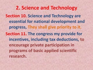 2. Science and Technology
Section 10. Science and Technology are
essential for national development and
progress, They shall give priority to it.
Section 11. The congress my provide for
incentives, including tax deductions, to
encourage private participation in
programs of basic applied scientific
research.
 