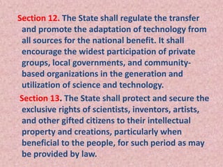 Section 12. The State shall regulate the transfer
and promote the adaptation of technology from
all sources for the national benefit. It shall
encourage the widest participation of private
groups, local governments, and community-
based organizations in the generation and
utilization of science and technology.
Section 13. The State shall protect and secure the
exclusive rights of scientists, inventors, artists,
and other gifted citizens to their intellectual
property and creations, particularly when
beneficial to the people, for such period as may
be provided by law.
 
