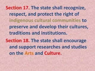 Section 17. The state shall recognize,
respect, and protect the right of
indigenous cultural communities to
preserve and develop their cultures,
traditions and institutions.
Section 18. The state shall encourage
and support researches and studies
on the Arts and Culture.
 