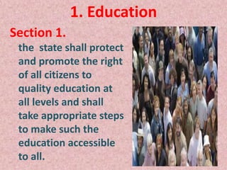 1. Education
Section 1.
the state shall protect
and promote the right
of all citizens to
quality education at
all levels and shall
take appropriate steps
to make such the
education accessible
to all.
 