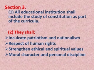 Section 3.
(1) All educational institution shall
include the study of constitution as part
of the curricula.
(2) They shall;
Inculcate patriotism and nationalism
Respect of human rights
Strengthen ethical and spiritual values
Moral character and personal discipline
 