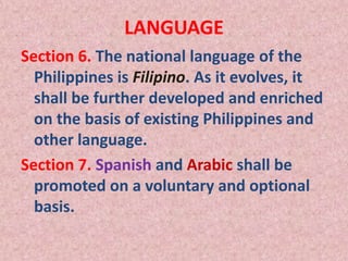 LANGUAGE
Section 6. The national language of the
Philippines is Filipino. As it evolves, it
shall be further developed and enriched
on the basis of existing Philippines and
other language.
Section 7. Spanish and Arabic shall be
promoted on a voluntary and optional
basis.
 