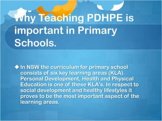 Why Teaching PDHPE is
important in Primary
Schools.
In NSW the curriculum for primary school
consists of six key learning areas (KLA).
Personal Development, Health and Physical
Education is one of these KLA’s. In respect to
social development and healthy lifestyles it
proves to be the most important aspect of the
learning areas.
 