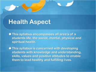 Health Aspect
This syllabus encompasses all area’s of a
students life, the social, mental, physical and
spiritual health.
This syllabus is concerned with developing
students with knowledge and understanding,
skills, values and positive attitudes to enable
them to lead healthy and fulfilling lives.
 