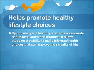Helps promote healthy
lifestyle choices
By providing and teaching students appropriate
health behaviours and attitudes, it allows
students the ability to make informed health
choices that can improve their quality of life.
 