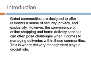 Introduction
Gated communities are designed to offer
residents a sense of security, privacy, and
exclusivity. However, the convenience of
online shopping and home delivery services
can often pose challenges when it comes to
managing deliveries within these communities.
This is where delivery management plays a
crucial role.