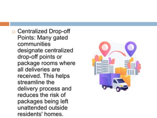  Centralized Drop-off
Points: Many gated
communities
designate centralized
drop-off points or
package rooms where
all deliveries are
received. This helps
streamline the
delivery process and
reduces the risk of
packages being left
unattended outside
residents' homes.