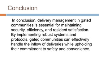 Conclusion
In conclusion, delivery management in gated
communities is essential for maintaining
security, efficiency, and resident satisfaction.
By implementing robust systems and
protocols, gated communities can effectively
handle the inflow of deliveries while upholding
their commitment to safety and convenience.