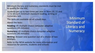 Minimum
Standard of
Literacy and
Numeracy
16
Minimum literacy and numeracy standards must be met
to qualify for the HSC.
Students get up to two times per year in Years 10, 11 and
12 to sit each minimum standard reading, writing or
numeracy test.
The tests are available on all school days.
About the tests:
Reading: 45 multiple choice computer adaptive
questions (45 minutes)
Numeracy: 45 multiple choice computer adaptive
questions (45 minutes)
Writing: Answer one question out of a choice of two
prompts.
Refer to the NESA website for more information and
resources for parents, students and schools
 