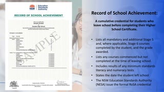 What is the RoSA?
3
Record of School Achievement:
A cumulative credential for students who
leave school before completing their Higher
School Certificate.
• Lists all mandatory and additional Stage 5
and, where applicable, Stage 6 courses
completed by the student, and the grade
awarded.
• Lists any courses commenced but not
completed at the time of leaving school.
• Includes results of any minimum standards
literacy and numeracy tests
• States the date the student left school
• The NSW Education Standards Authority
(NESA) issue the formal RoSA credential
 