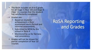 RoSA Reporting
and Grades
5
• The RoSA includes an A to E grade
for all Stage 5 (Year 10) and Stage 6
(Year 11) courses that the student
has satisfactorily completed
• Grades are:
• Based on students’
achievement in their
assessment work (formal and
informal assessment)
• Submitted to NESA by the
school in Term 4
• Monitored by us for fairness
and consistency
• Grades will not be shown for
partial completion of Year 10
courses
 