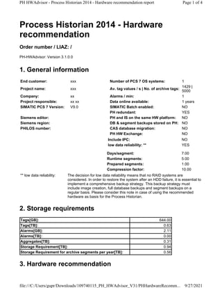 Process Historian 2014 - Hardware
recommendation
Order number / LIAZ: /
PH-HWAdvisor: Version 3.1.0.0
1. General information
2. Storage requirements
3. Hardware recommendation
End customer: xxx Number of PCS 7 OS systems: 1
Project name: xxx Av. tag values / s | No. of archive tags:
1429 |
5000
Company: xx Alarms / min: 1
Project responsible: xx xx Data online available: 1 years
SIMATIC PCS 7 Version: V9.0 SIMATIC Batch enabled: NO
PH redundant: YES
Siemens editor: PH and IS on the same HW platform: NO
Siemens region: DB & segment backups stored on PH: NO
PHILOS number: CAS database migration: NO
PH HW Exchange: NO
Include IPC: NO
low data reliability: ** YES
Days/segment: 7.00
Runtime segments: 5.00
Prepared segments: 1.00
Compression factor: 10.00
** low data reliability: The decision for low data reliability means that no RAID systems are
considered. In order to restore the system after an HDD failure, it is essential to
implement a comprehensive backup strategy. This backup strategy must
include image creation, full database backups and segment backups on a
regular basis. Please consider this note in case of using the recommended
hardware as basis for the Process Historian.
Tags[GB]: 644.00
Tags[TB]: 0.63
Alarms[GB]: 2.11
Alarms[TB]: 0.00
Aggregates[TB]: 0.31
Storage Requirement[TB]: 0.94
Storage Requirement for archive segments per year[TB]: 0.56
Page 1 of 4
PH HWAdvisor - Process Historian 2014 - Hardware recommendation report
9/27/2021
file:///C:/Users/gupr/Downloads/109740115_PH_HWAdvisor_V31/PHHardwareRecomm...
 