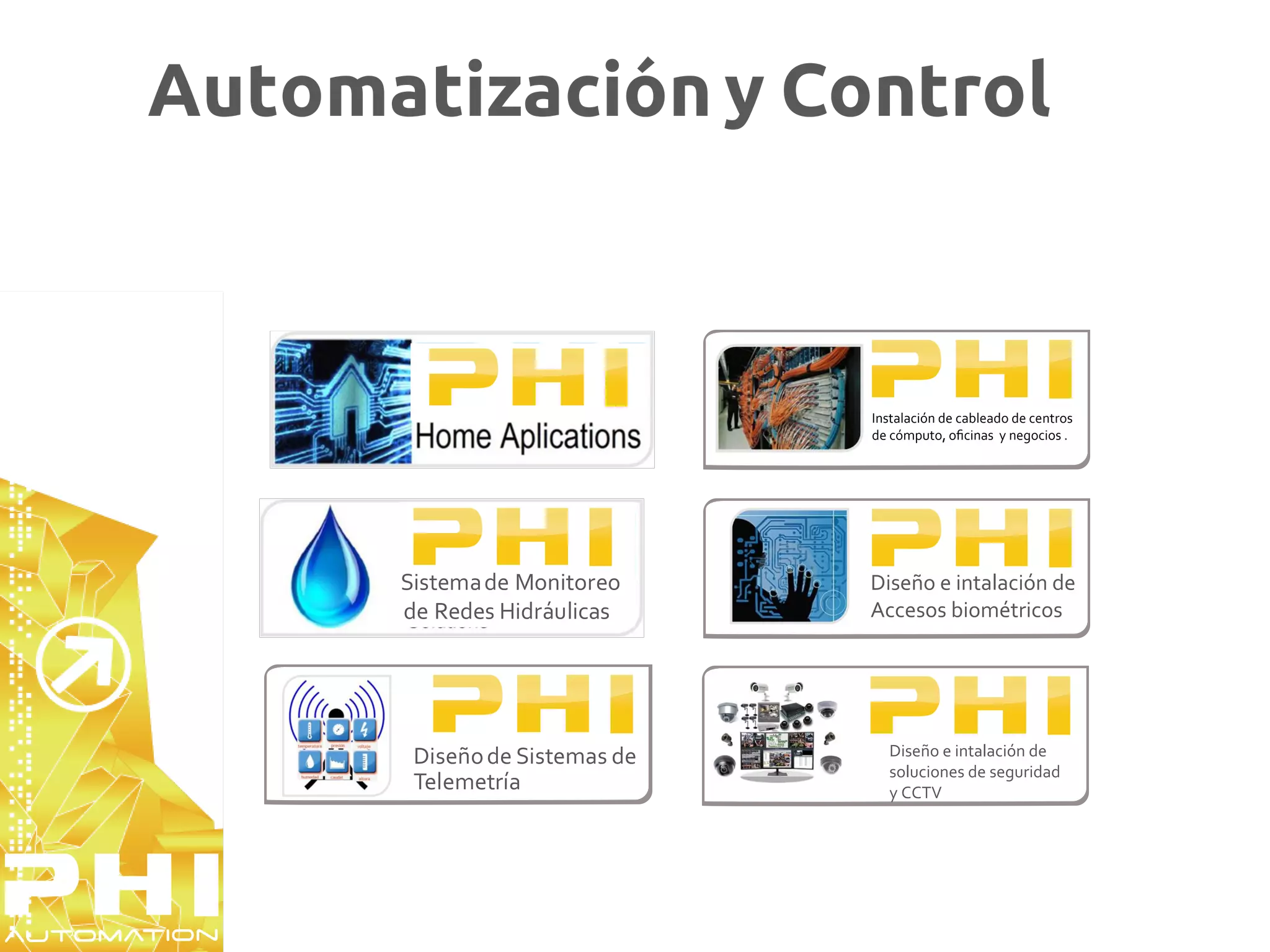 Automatización y Control



                               Instalación de cableado de centros
                               de cómputo, oﬁcinas y negocios .




      Sistema de Monitoreo     Diseño e intalación de
      de Redes Hidráulicas     Accesos biométricos




       Diseño de Sistemas de     Diseño e intalación de
                                 soluciones de seguridad
       Telemetría                y CCTV
 