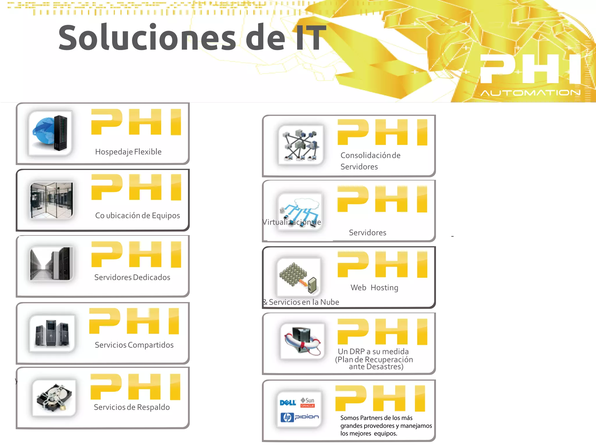 Soluciones de IT


              Hospedaje Flexible                               Consolidación de
                                                               Servidores




              Télemetría o diseños de
              Co ubicación de Equipos
              automatización y control   Virtualización de
                                                                 Servidores                     -



              Servidores Dedicados
                                                                  Web Hosting
                                                               Télemetría o diseños de
                                         & Servicios en la Nube automatización y control




              Servicios Compartidos
                                                              Un DRP a su medida
                                                             (Plan de Recuperación
                                                                 ante Desastres)
y Resguardo


              Servicios de Respaldo
                                                               Somos Partners de los más
                                                               grandes provedores y manejamos
                                                               los mejores equipos.
 