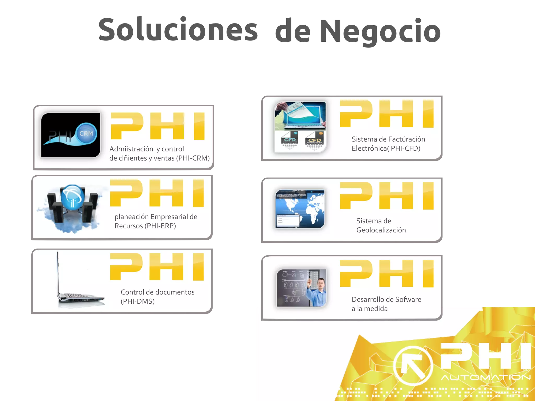 Soluciones de Negocio


                                  Sistema de Factúración
Admiistración y control           Electrónica( PHI-CFD)
de clñientes y ventas (PHI-CRM)




 planeación Empresarial de
                                   Sistema de
 Recursos (PHI-ERP)
                                   Geolocalización




   Control de documentos
   (PHI-DMS)                      Desarrollo de Sofware
                                  a la medida
 